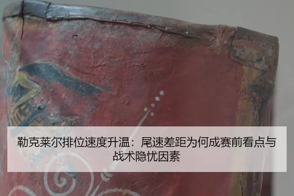 勒克莱尔排位速度升温：尾速差距为何成赛前看点与战术隐忧因素
